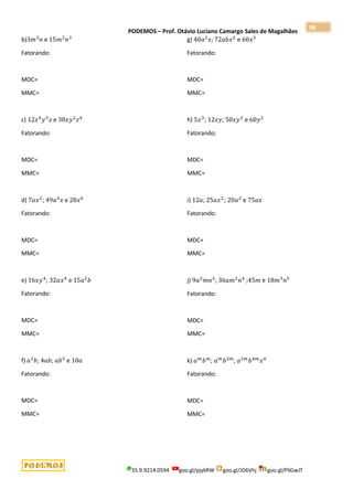 PODEMOS – Prof. Otávio Luciano Camargo Sales de Magalhães
35.9.9214.0594 goo.gl/pjykRW goo.gl/JD6Vhj goo.gl/PSGwJT
98
b)3𝑚3
𝑛 e 15𝑚2
𝑛3
Fatorando:
MDC=
MMC=
c) 12𝑥4
𝑦3
𝑧 e 30𝑥𝑦2
𝑧4
Fatorando:
MDC=
MMC=
d) 7𝑎𝑥2
; 49𝑎3
𝑥 e 28𝑥6
Fatorando:
MDC=
MMC=
e) 16𝑥𝑦4
; 32𝑎𝑥4
e 15𝑎2
𝑏
Fatorando:
MDC=
MMC=
f) 𝑎2
𝑏; 4𝑎𝑏; 𝑎𝑏3
e 10𝑎
Fatorando:
MDC=
MMC=
g) 40𝑎2
𝑥; 72𝑎𝑏𝑥2
e 60𝑥3
Fatorando:
MDC=
MMC=
h) 5𝑥3
; 12𝑥𝑦; 50𝑥𝑦2
e 60𝑦2
Fatorando:
MDC=
MMC=
i) 12𝑎; 25𝑎𝑥2
; 20𝑎2
e 75𝑎𝑥
Fatorando:
MDC=
MMC=
j) 9𝑎2
𝑚𝑛3
; 36𝑎𝑚2
𝑛4
;45𝑚 e 18𝑚3
𝑛5
Fatorando:
MDC=
MMC=
k) 𝑎𝑚
𝑏𝑚
; 𝑎𝑚
𝑏2𝑚
; 𝑎2𝑚
𝑏4𝑚
𝑥𝑛
Fatorando:
MDC=
MMC=
 