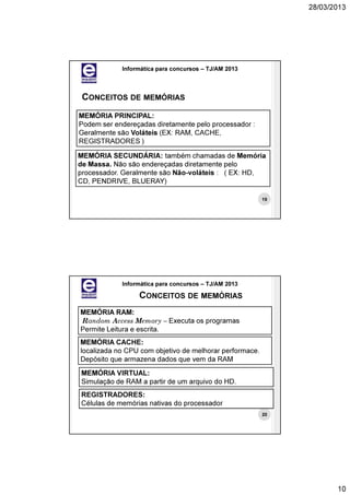 28/03/2013




            Informática para concursos – TJ/AM 2013




 CONCEITOS DE MEMÓRIAS
MEMÓRIA PRINCIPAL:
Podem ser endereçadas diretamente pelo processador :
Geralmente são Voláteis (EX: RAM, CACHE,
REGISTRADORES )

MEMÓRIA SECUNDÁRIA: também chamadas de Memória
de Massa. Não são endereçadas diretamente pelo
processador. Geralmente são Não-voláteis : ( EX: HD,
CD, PENDRIVE, BLUERAY)

                                                         19




            Informática para concursos – TJ/AM 2013

                 CONCEITOS DE MEMÓRIAS
MEMÓRIA RAM:
Random Access Memory – Executa os programas
Permite Leitura e escrita.
MEMÓRIA CACHE:
localizada no CPU com objetivo de melhorar performace.
Depósito que armazena dados que vem da RAM
MEMÓRIA VIRTUAL:
Simulação de RAM a partir de um arquivo do HD.
REGISTRADORES:
Células de memórias nativas do processador
                                                         20




                                                                     10
 