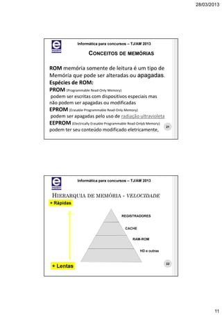 28/03/2013




               Informática para concursos – TJ/AM 2013

                     CONCEITOS DE MEMÓRIAS

ROM memória somente de leitura é um tipo de
Memória que pode ser alteradas ou apagadas.
Espécies de ROM:
PROM (Programmable Read-Only Memory)
podem ser escritas com dispositivos especiais mas
não podem ser apagadas ou modificadas
EPROM (Erasable Programmable Read-Only Memory)
podem ser apagadas pelo uso de radiação ultravioleta
EEPROM (Electrically Erasable Programmable Read-Onlyb Memory)
                                                                21
podem ter seu conteúdo modificado eletricamente,




               Informática para concursos – TJ/AM 2013



 HIERARQUIA DE MEMÓRIA - VELOCIDADE
+ Rápidas

                                       REGISTRADORES


                                         CACHE


                                             RAM-ROM


                                                  HD e outras


                                                                22
 + Lentas




                                                                            11
 