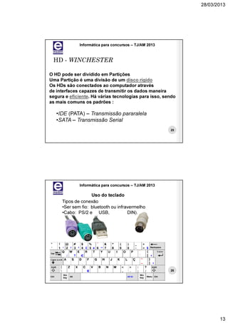 28/03/2013




             Informática para concursos – TJ/AM 2013



 HD - WINCHESTER

O HD pode ser dividido em Partições
Uma Partição é uma divisão de um disco rígido
Os HDs são conectados ao computador através
de interfaces capazes de transmitir os dados maneira
segura e eficiente. Há várias tecnologias para isso, sendo
as mais comuns os padrões :

   •IDE (PATA) – Transmissão pararalela
   •SATA – Transmissão Serial
                                                       25




             Informática para concursos – TJ/AM 2013

                   Uso do teclado
     Tipos de conexão
     •Ser sem fio: bluetooth ou infravermelho
     •Cabo: PS/2 e USB,              DIN).




                                                       26




                                                                    13
 