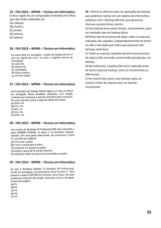 25 - FGV 2012 – MPMS – Técnico em Informática           30 - Dentre os diversos tipos de operações de backup
O disco rígido de um computador é dividido em trilhas   que podemos realizar em um sistema de informática,
que são então subdividas em                             podemos citar o Backup Normal, que apresenta
(A) cabeças.                                            diversas características, exceto:
(B) clusters.
                                                        A) Esse backup leva menos tempo, normalmente, para
(C) pratos.
(D) setores.                                            ser realizado que um backup diário.
(E) vetores.                                            B) Nesse tipo de processo de cópia, todos os arquivos
                                                        indicados são copiados, independentemente de terem
                                                        ou não a marcação que indica que passaram por
26 - FGV 2012 – MPMS – Técnico em Informática           backups anteriores.
                                                        C) Todos os arquivos copiados durante esse processo
                                                        de cópia serão marcados como tendo passado por um
                                                        backup.
                                                        D) Normalmente, o backup Normal é realizado antes
                                                        de outros tipos de backup, como os incrementais ou
                                                        diferenciais.
                                                        E) Na maioria dos casos, esse backup copia um
                                                        número maior de arquivos que um backup
27 - FGV 2012 – MPMS – Técnico em Informática
                                                        incremental.




28 - FGV 2012 – MPMS – Técnico em Informática




29 - FGV 2012 – MPMS – Técnico em Informática




                                                                                                         25
 