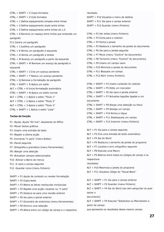 CTRL + SHIFT + C Copia formatos                             resultado
CTRL + SHIFT + V Cola formatos                              SHIFT + F10 Visualiza o menu de atalhos
CTRL + 1 Define espaçamento simples entre linhas            SHIFT + F11 Vai para o campo anterior
CTRL + 2 Define espaçamento duplo entre linhas              SHIFT + F12 Guardar (menu Ficheiro)
CTRL + 5 Define espaçamento entre linhas de 1,5
CTRL + 0 Remove um espaço entre linhas que antecede um      CTRL + F2 Ver antes (menu Ficheiro)

parágrafo                                                   CTRL + F3 Corta para o colector

F11 Centra um parágrafo                                     CTRL + F4 Fecha a janela

CTRL + J Justifica um parágrafo                             CTRL + F5 Restaura o tamanho da janela do documento

CTRL + E Alinha um parágrafo à esquerda                     CTRL + F6 Vai para a janela seguinte

CTRL + H Alinha um parágrafo à direita                      CTRL + F7 Move (menu "Control" do documento)

CTRL + M Avança um parágrafo a partir da esquerda           CTRL + F8 Tamanho (menu "Control" do documento)

CTRL + SHIFT + M Remove um avanço de parágrafo à            CTRL + F9 Insere um campo vazio
esquerda                                                    CTRL + F10 Minimiza a janela do documento

CTRL + SHIFT + J Cria um avanço pendente                    CTRL + F11 Bloqueia um campo

CTRL + SHIFT + T Reduzi um avanço pendente                  CTRL + F12 Abrir (menu Ficheiro)

CTRL + Q Remove a formatação de parágrafo
CTRL + SHIFT + S Aplica um estilo                           CTRL + SHIFT + F3 Insere conteúdo do colector

ALT + CTRL + K Inicia formatação automática                 CTRL + SHIFT + F5 Edita um marcador

CTRL + SHIFT + N Aplica um estilo normal                    CTRL + SHIFT + F6 Vai para a janela anterior

ALT + CTRL + 1 Aplica o estilo "Título 1"                   CTRL + SHIFT + F7 Actualiza ligações ligadas a um

ALT + CTRL + 2 Aplica o estilo "Título 2"                   documento

ALT + CTRL + 3 Aplica o estilo "Titulo 3"                   CTRL + SHIFT + F8 Alarga uma selecção ou bloco

CTRL + SHIFT + L Aplica o estilo "Lista"                    CTRL + SHIFT + F9 Desliga um campo
                                                            CTRL + SHIFT + F10 Activa a régua
Teclas de função
                                                            CTRL + SHIFT + F11 Desbloqueia um campo

F1 -Ajuda; Ajuda "On line"; Assistente do Office            CTRL + SHIFT + F12 Imprimir (menu Ficheiro)

F2 -Mover textos gráficos
F3 -Inserir uma entrada de texto                            ALT + F1 Vai para o campo seguinte

F4 -Repetir a última acção                                  ALT + F3 Cria uma entrada de texto automático

F5 -Comando "ir para" (menu Editar)                         ALT + F4 Sai do Word

F6 -Painel seguinte                                         ALT + F5 Restaura o tamanho da janela do programa

F7 -Ortografia e gramática (menu Ferramentas)               ALT + F7 Localiza o erro ortográfico seguinte

F8 -Alargar uma selecção                                    ALT + F8 Executa uma Macro

F9 -Actualizar campos seleccionados                         ALT + F9 Alterna entre todos os códigos de campo e os

F10 -Activar a Barra de menus                               respectivos

F11 -Ir para o campo seguinte                               resultados

F12 -Guardar como (menu Ficheiro)                           ALT + F10 Maximiza a janela do programa
                                                            ALT + F11 Visualiza código do "Visual Basic"

SHIFT + F1 Ajuda de contexto ou revelar formatação
SHIFT + F2 Copia texto                                      ALT + SHIFT + F1 Vai para o campo anterior

SHIFT + F3 Altera as letras maiúsculas minúsculas           ALT + SHIFT + F2 Guardar (menu Ficheiro)

SHIFT + F4 Repete uma acção, localizar ou "ir para"         ALT + SHIFT + F4 Sai do Word (sai sem perguntar se quer

SHIFT + F5 Desloca-se para uma revisão anterior             salvar o

SHIFT + F6 Vai para o painel anterior                       documento)

SHIFT + F7 Dicionário de sinónimos (menu Ferramentas)       ALT + SHIFT + F9 Executa "Gotobuton ou Macrobuton a

SHIFT + F8 Diminui uma selecção                             partir do campo

SHIFT + F9 Altera entre um código de campo e o respectivo   que apresenta os resultados desse mesmo campo


                                                                                                                    27
 