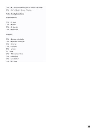 CTRL + ALT + F1 Ver informações do sistema "Microsoft"
CTRL + ALT + F2 Abrir (menu Ficheiro)


Teclas de edição de texto

MENU FICHEIRO


CTRL + O Novo
CTRL + A Abrir
CTRL + G Guardar
CTRL + P Imprimir


MENU EDIT


CTRL + Z Anular introdução
CTRL + R Repetir introdução
CTRL + X Cortar
CTRL + C Copiar
CTRL + V Colar
DEL Limpar
CTRL + T Seleccionar tudo
CTRL + L Localizar
CTRL + U Substituir
CTRL + B Ir para




                                                         28
 
