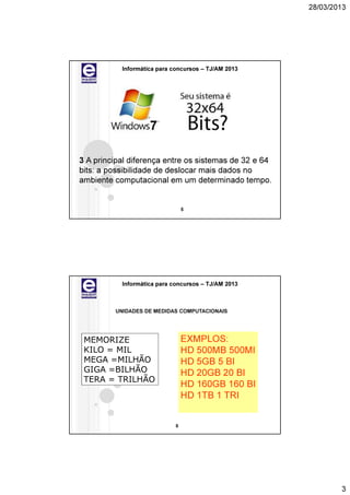 28/03/2013




           Informática para concursos – TJ/AM 2013




3 A principal diferença entre os sistemas de 32 e 64
bits: a possibilidade de deslocar mais dados no
ambiente computacional em um determinado tempo.


                                 5




           Informática para concursos – TJ/AM 2013



         UNIDADES DE MEDIDAS COMPUTACIONAIS




 MEMORIZE                        EXMPLOS:
 KILO = MIL                      HD 500MB 500MI
 MEGA =MILHÃO                    HD 5GB 5 BI
 GIGA =BILHÃO                    HD 20GB 20 BI
 TERA = TRILHÃO
                                 HD 160GB 160 BI
                                 HD 1TB 1 TRI


                             6




                                                               3
 