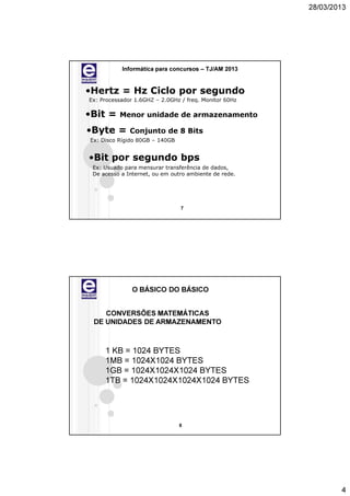 28/03/2013




           Informática para concursos – TJ/AM 2013


•Hertz = Hz Ciclo por segundo
Ex: Processador 1.6GHZ – 2.0GHz / freq. Monitor 60Hz

•Bit =    Menor unidade de armazenamento

•Byte =       Conjunto de 8 Bits
Ex: Disco Rígido 80GB – 140GB


•Bit por segundo bps
 Ex: Usuado para mensurar transferência de dados,
 De acesso a Internet, ou em outro ambiente de rede.




                                7




               O BÁSICO DO BÁSICO


    CONVERSÕES MATEMÁTICAS
 DE UNIDADES DE ARMAZENAMENTO



     1 KB = 1024 BYTES
     1MB = 1024X1024 BYTES
     1GB = 1024X1024X1024 BYTES
     1TB = 1024X1024X1024X1024 BYTES




                                8




                                                               4
 