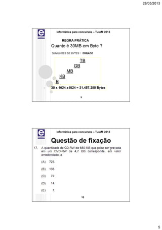 28/03/2013




   Informática para concursos – TJ/AM 2013


      REGRA PRÁTICA
Quanto é 30MB em Byte ?
30 MILHÕES DE BYTES ! ERRADO


                  TB
                GB
           MB
      KB
  B
30 x 1024 x1024 = 31.457.280 Bytes

                    9




   Informática para concursos – TJ/AM 2013


Questão de fixação




                     10




                                                     5
 
