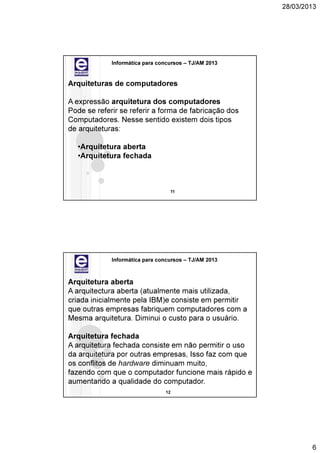 28/03/2013




             Informática para concursos – TJ/AM 2013


Arquiteturas de computadores

A expressão arquitetura dos computadores
Pode se referir se referir a forma de fabricação dos
Computadores. Nesse sentido existem dois tipos
de arquiteturas:

  •Arquitetura aberta
  •Arquitetura fechada



                                  11




             Informática para concursos – TJ/AM 2013



Arquitetura aberta
A arquitectura aberta (atualmente mais utilizada,
criada inicialmente pela IBM)e consiste em permitir
que outras empresas fabriquem computadores com a
Mesma arquitetura. Diminui o custo para o usuário.

Arquitetura fechada
A arquitetura fechada consiste em não permitir o uso
da arquitetura por outras empresas, Isso faz com que
os conflitos de hardware diminuam muito,
fazendo com que o computador funcione mais rápido e
aumentando a qualidade do computador.
                                12




                                                               6
 