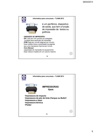 28/03/2013




           Informática para concursos – TJ/AM 2013


                       é um periférico, dispositivo
                       de saída, que tem a função
                       de impressão de textos ou
                       gráficos.
UNIDADES DE IMPRESSÃO:
DPI dots per inch (pontos por polegada).
 Unidade para resolução da impressão.
PPM Page per minute (páginas por minuto).
Esta medida indica a quantidade de páginas
que uma impressora imprime por minuto
Ciclo Mensal
capacidade de impressão do equipamento.
Esse índice é medido em um volume máximo.

                             15




           Informática para concursos – TJ/AM 2013




                        IMPRESSORAS
                            tipos

 •Impressora de impacto
 •Impressora de jato de tinta (Tanque ou Bulk)!!
 •Impressora a laser
 •Impressora térmica
 •Plotter



                            16




                                                              8
 