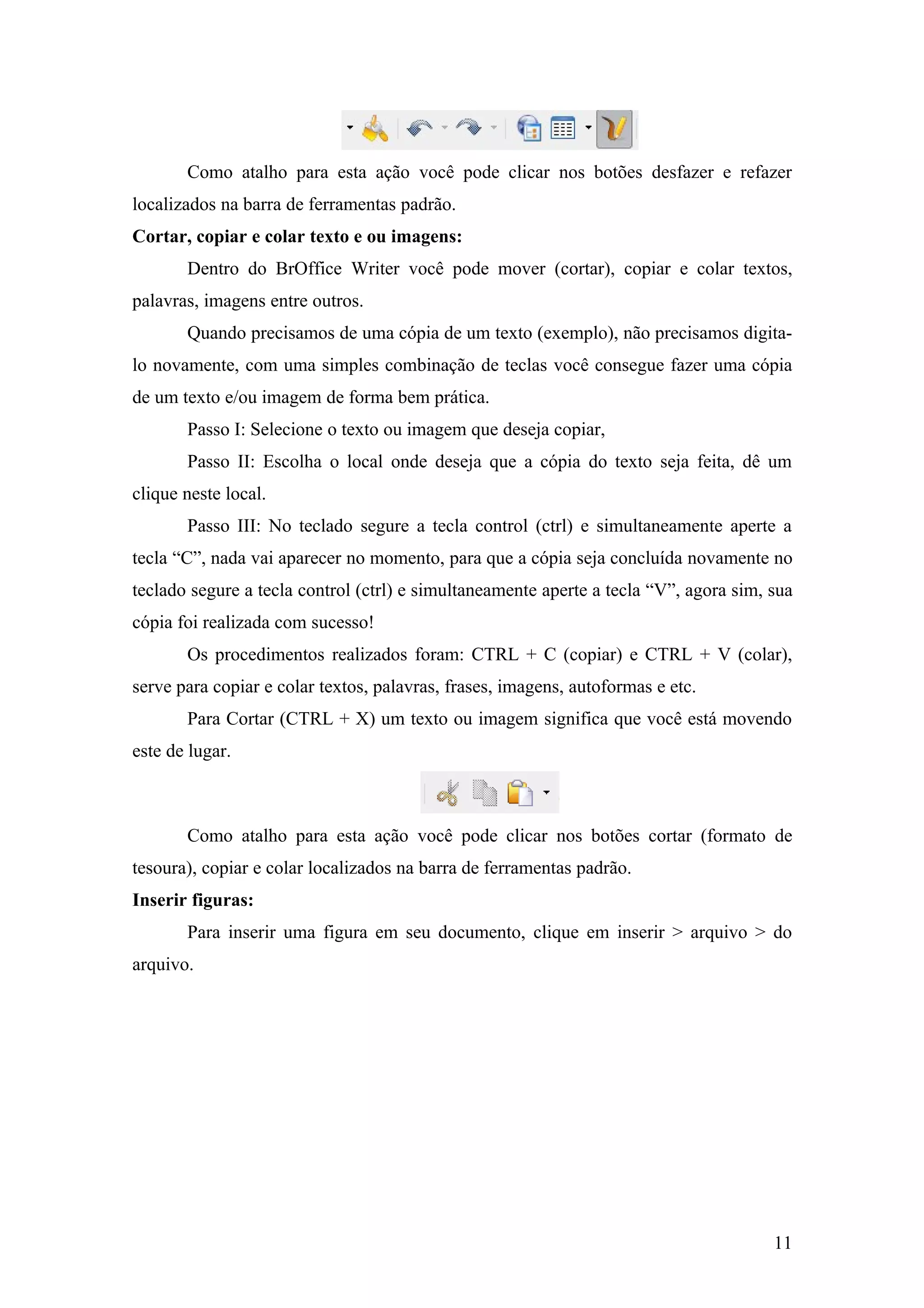 Como atalho para esta ação você pode clicar nos botões desfazer e refazer
localizados na barra de ferramentas padrão.
Cortar, copiar e colar texto e ou imagens:
Dentro do BrOffice Writer você pode mover (cortar), copiar e colar textos,
palavras, imagens entre outros.
Quando precisamos de uma cópia de um texto (exemplo), não precisamos digita-
lo novamente, com uma simples combinação de teclas você consegue fazer uma cópia
de um texto e/ou imagem de forma bem prática.
Passo I: Selecione o texto ou imagem que deseja copiar,
Passo II: Escolha o local onde deseja que a cópia do texto seja feita, dê um
clique neste local.
Passo III: No teclado segure a tecla control (ctrl) e simultaneamente aperte a
tecla “C”, nada vai aparecer no momento, para que a cópia seja concluída novamente no
teclado segure a tecla control (ctrl) e simultaneamente aperte a tecla “V”, agora sim, sua
cópia foi realizada com sucesso!
Os procedimentos realizados foram: CTRL + C (copiar) e CTRL + V (colar),
serve para copiar e colar textos, palavras, frases, imagens, autoformas e etc.
Para Cortar (CTRL + X) um texto ou imagem significa que você está movendo
este de lugar.
Como atalho para esta ação você pode clicar nos botões cortar (formato de
tesoura), copiar e colar localizados na barra de ferramentas padrão.
Inserir figuras:
Para inserir uma figura em seu documento, clique em inserir > arquivo > do
arquivo.
11
 