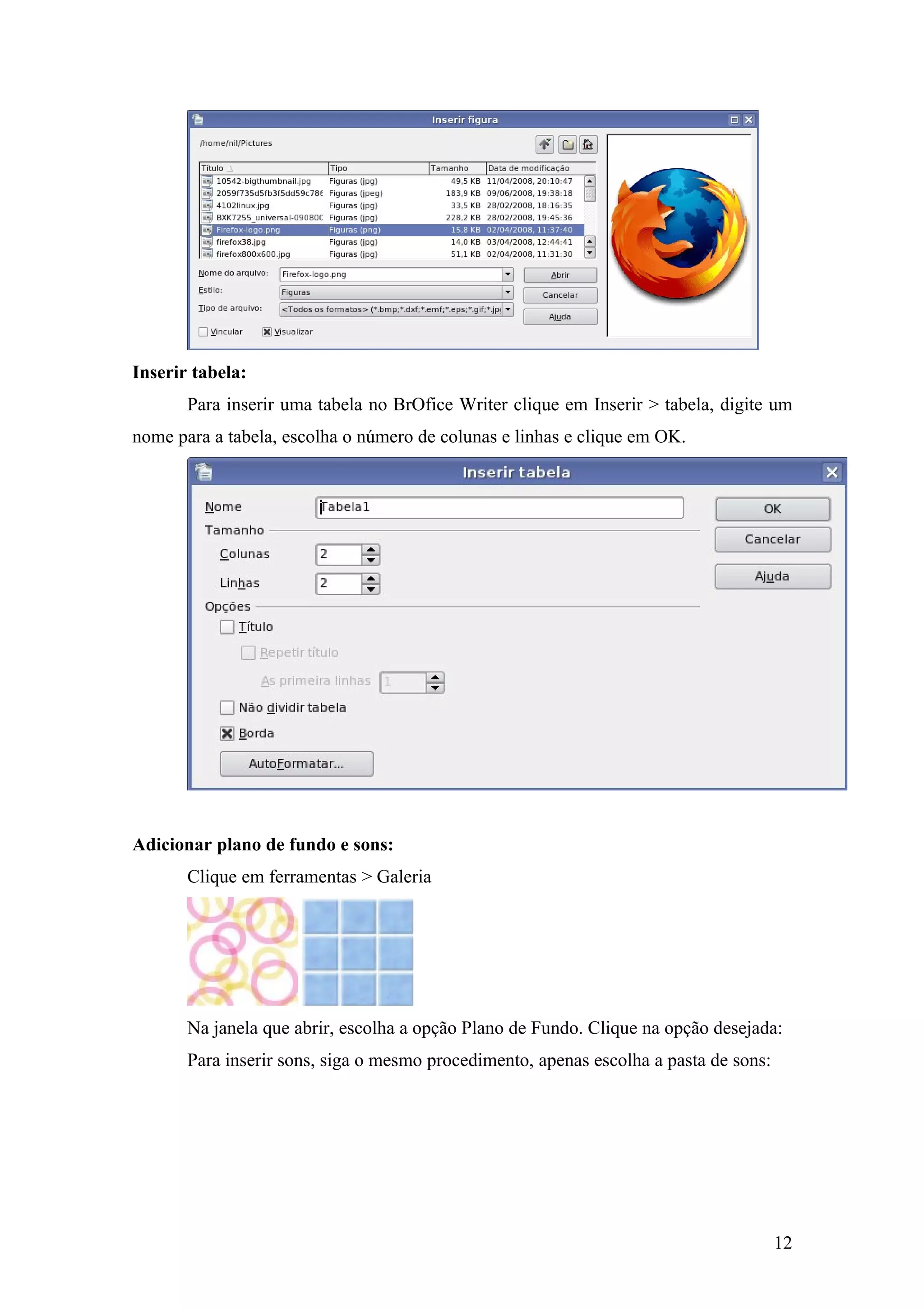 Inserir tabela:
Para inserir uma tabela no BrOfice Writer clique em Inserir > tabela, digite um
nome para a tabela, escolha o número de colunas e linhas e clique em OK.
Adicionar plano de fundo e sons:
Clique em ferramentas > Galeria
Na janela que abrir, escolha a opção Plano de Fundo. Clique na opção desejada:
Para inserir sons, siga o mesmo procedimento, apenas escolha a pasta de sons:
12
 