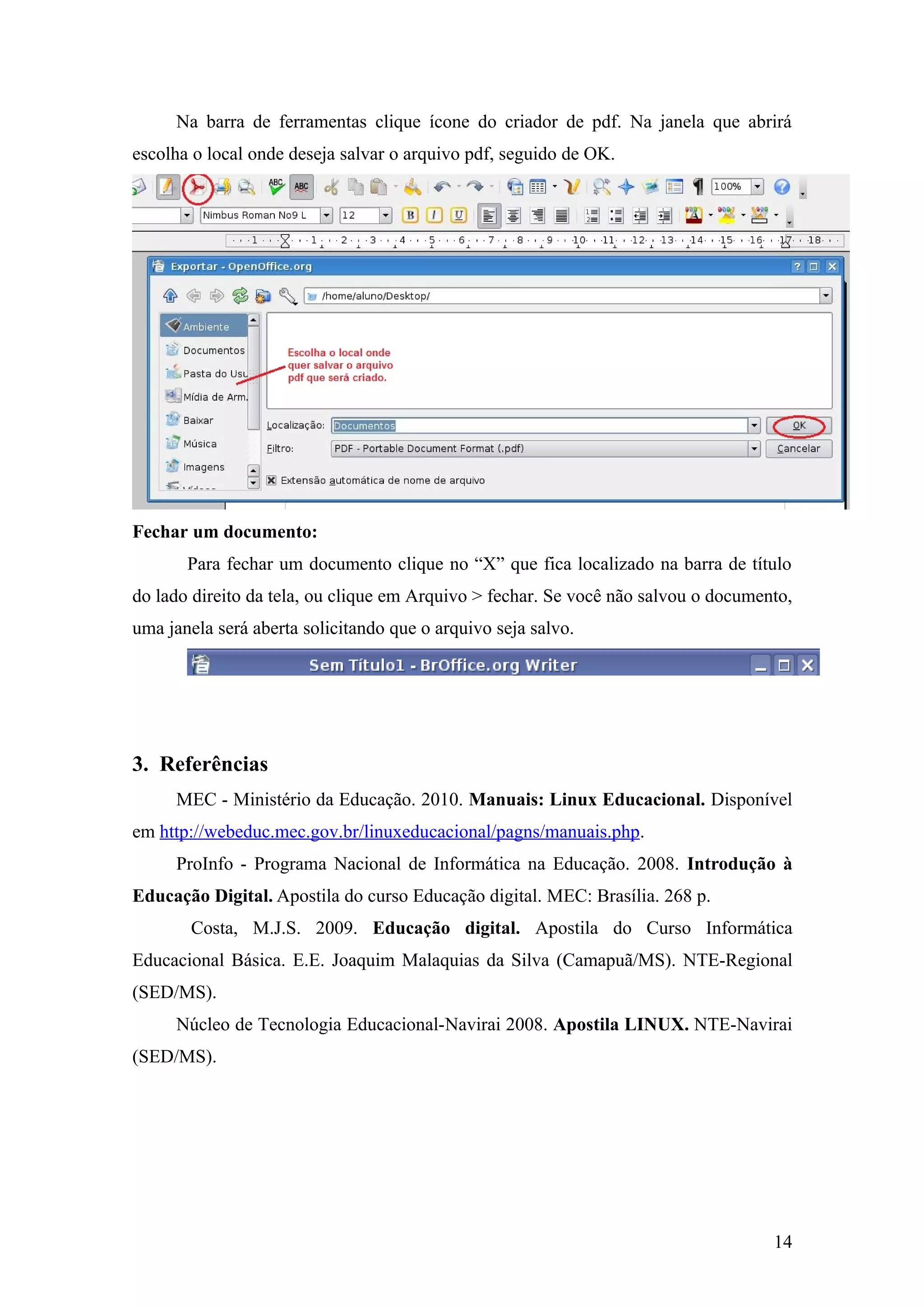 Na barra de ferramentas clique ícone do criador de pdf. Na janela que abrirá
escolha o local onde deseja salvar o arquivo pdf, seguido de OK.
Fechar um documento:
Para fechar um documento clique no “X” que fica localizado na barra de título
do lado direito da tela, ou clique em Arquivo > fechar. Se você não salvou o documento,
uma janela será aberta solicitando que o arquivo seja salvo.
3. Referências
MEC - Ministério da Educação. 2010. Manuais: Linux Educacional. Disponível
em http://webeduc.mec.gov.br/linuxeducacional/pagns/manuais.php.
ProInfo - Programa Nacional de Informática na Educação. 2008. Introdução à
Educação Digital. Apostila do curso Educação digital. MEC: Brasília. 268 p.
Costa, M.J.S. 2009. Educação digital. Apostila do Curso Informática
Educacional Básica. E.E. Joaquim Malaquias da Silva (Camapuã/MS). NTE-Regional
(SED/MS).
Núcleo de Tecnologia Educacional-Navirai 2008. Apostila LINUX. NTE-Navirai
(SED/MS).
14
 