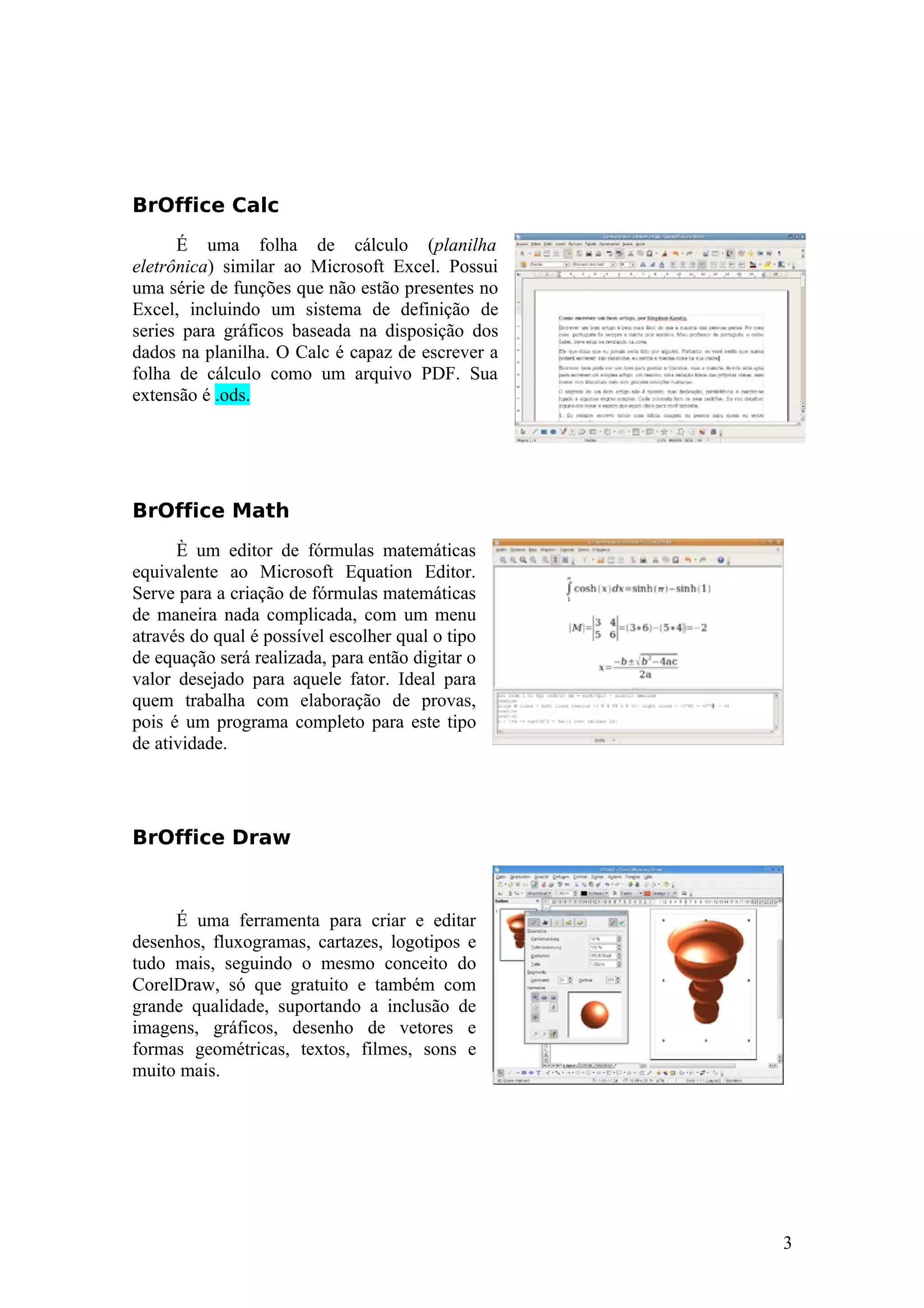 BrOffice Calc
É uma folha de cálculo (planilha
eletrônica) similar ao Microsoft Excel. Possui
uma série de funções que não estão presentes no
Excel, incluindo um sistema de definição de
series para gráficos baseada na disposição dos
dados na planilha. O Calc é capaz de escrever a
folha de cálculo como um arquivo PDF. Sua
extensão é .ods.
BrOffice Math
È um editor de fórmulas matemáticas
equivalente ao Microsoft Equation Editor.
Serve para a criação de fórmulas matemáticas
de maneira nada complicada, com um menu
através do qual é possível escolher qual o tipo
de equação será realizada, para então digitar o
valor desejado para aquele fator. Ideal para
quem trabalha com elaboração de provas,
pois é um programa completo para este tipo
de atividade.
BrOffice Draw
É uma ferramenta para criar e editar
desenhos, fluxogramas, cartazes, logotipos e
tudo mais, seguindo o mesmo conceito do
CorelDraw, só que gratuito e também com
grande qualidade, suportando a inclusão de
imagens, gráficos, desenho de vetores e
formas geométricas, textos, filmes, sons e
muito mais.
3
 