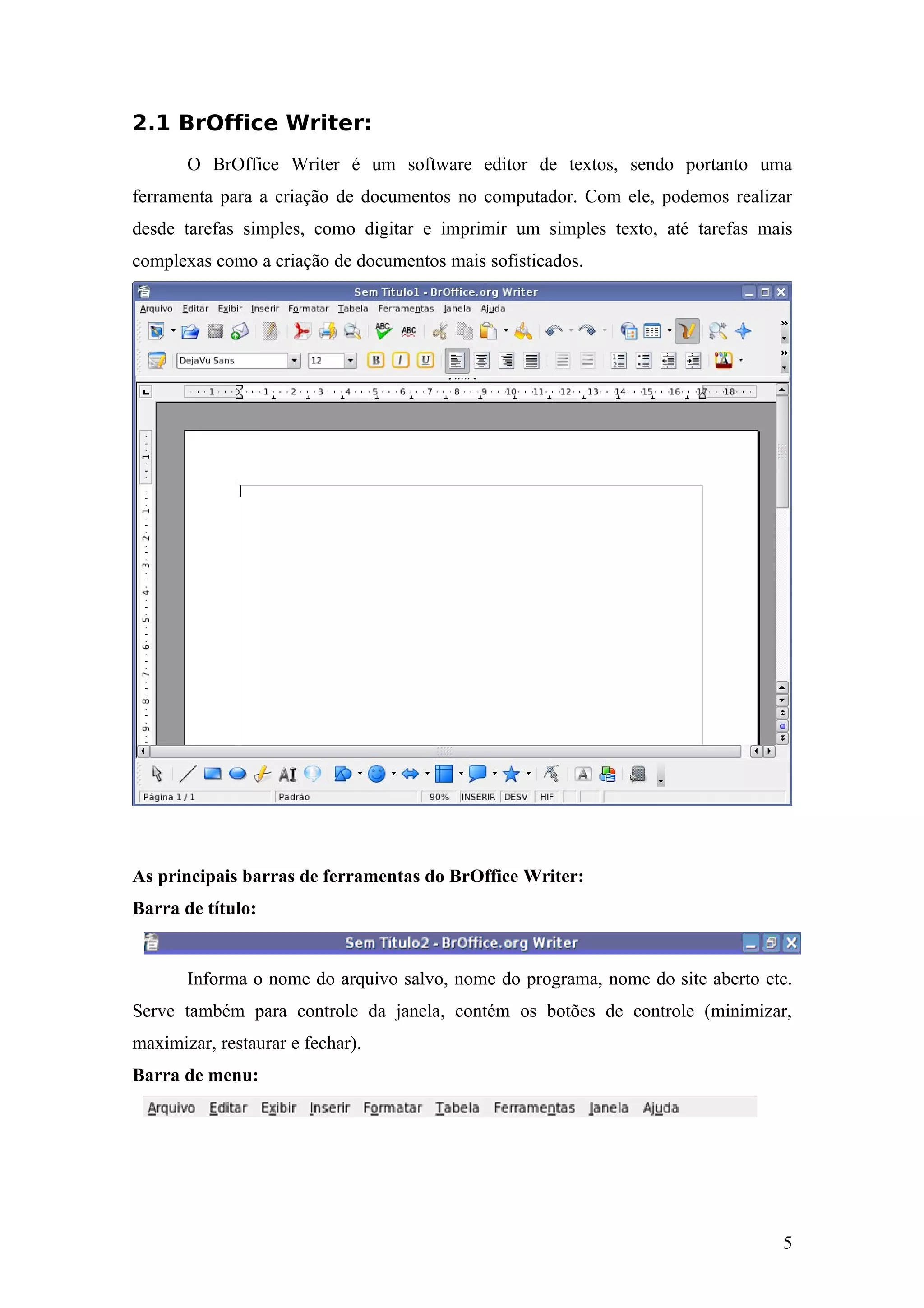 2.1 BrOffice Writer:
O BrOffice Writer é um software editor de textos, sendo portanto uma
ferramenta para a criação de documentos no computador. Com ele, podemos realizar
desde tarefas simples, como digitar e imprimir um simples texto, até tarefas mais
complexas como a criação de documentos mais sofisticados.
As principais barras de ferramentas do BrOffice Writer:
Barra de título:
Informa o nome do arquivo salvo, nome do programa, nome do site aberto etc.
Serve também para controle da janela, contém os botões de controle (minimizar,
maximizar, restaurar e fechar).
Barra de menu:
5
 