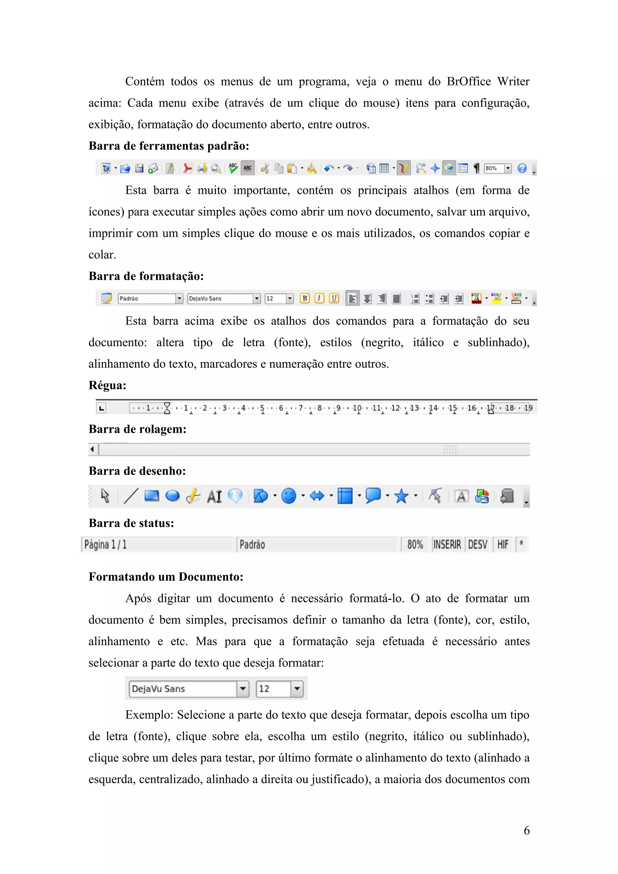 Contém todos os menus de um programa, veja o menu do BrOffice Writer
acima: Cada menu exibe (através de um clique do mouse) itens para configuração,
exibição, formatação do documento aberto, entre outros.
Barra de ferramentas padrão:
Esta barra é muito importante, contém os principais atalhos (em forma de
ícones) para executar simples ações como abrir um novo documento, salvar um arquivo,
imprimir com um simples clique do mouse e os mais utilizados, os comandos copiar e
colar.
Barra de formatação:
Esta barra acima exibe os atalhos dos comandos para a formatação do seu
documento: altera tipo de letra (fonte), estilos (negrito, itálico e sublinhado),
alinhamento do texto, marcadores e numeração entre outros.
Régua:
Barra de rolagem:
Barra de desenho:
Barra de status:
Formatando um Documento:
Após digitar um documento é necessário formatá-lo. O ato de formatar um
documento é bem simples, precisamos definir o tamanho da letra (fonte), cor, estilo,
alinhamento e etc. Mas para que a formatação seja efetuada é necessário antes
selecionar a parte do texto que deseja formatar:
Exemplo: Selecione a parte do texto que deseja formatar, depois escolha um tipo
de letra (fonte), clique sobre ela, escolha um estilo (negrito, itálico ou sublinhado),
clique sobre um deles para testar, por último formate o alinhamento do texto (alinhado a
esquerda, centralizado, alinhado a direita ou justificado), a maioria dos documentos com
6
 
