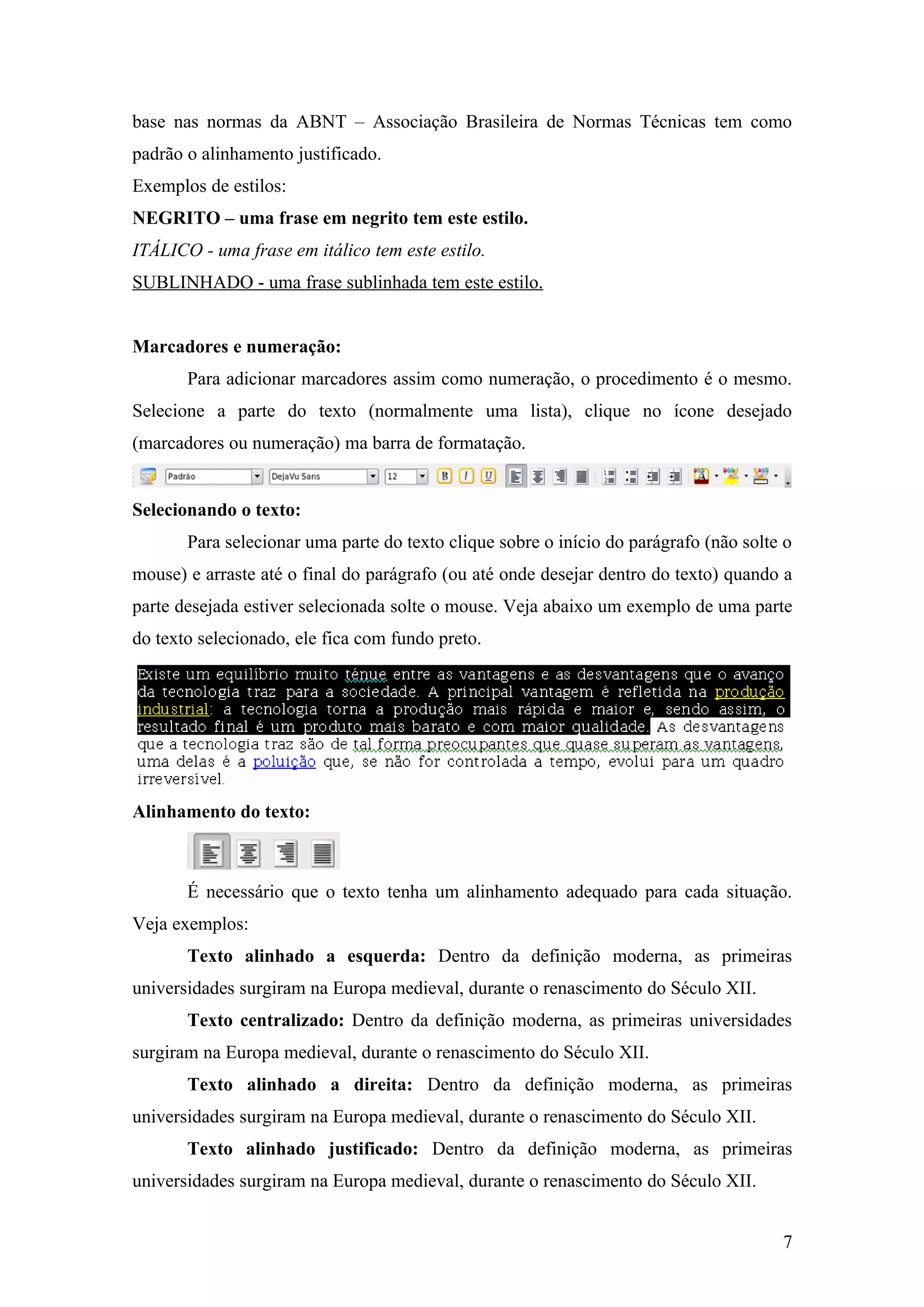 base nas normas da ABNT – Associação Brasileira de Normas Técnicas tem como
padrão o alinhamento justificado.
Exemplos de estilos:
NEGRITO – uma frase em negrito tem este estilo.
ITÁLICO - uma frase em itálico tem este estilo.
SUBLINHADO - uma frase sublinhada tem este estilo.
Marcadores e numeração:
Para adicionar marcadores assim como numeração, o procedimento é o mesmo.
Selecione a parte do texto (normalmente uma lista), clique no ícone desejado
(marcadores ou numeração) ma barra de formatação.
Selecionando o texto:
Para selecionar uma parte do texto clique sobre o início do parágrafo (não solte o
mouse) e arraste até o final do parágrafo (ou até onde desejar dentro do texto) quando a
parte desejada estiver selecionada solte o mouse. Veja abaixo um exemplo de uma parte
do texto selecionado, ele fica com fundo preto.
Alinhamento do texto:
É necessário que o texto tenha um alinhamento adequado para cada situação.
Veja exemplos:
Texto alinhado a esquerda: Dentro da definição moderna, as primeiras
universidades surgiram na Europa medieval, durante o renascimento do Século XII.
Texto centralizado: Dentro da definição moderna, as primeiras universidades
surgiram na Europa medieval, durante o renascimento do Século XII.
Texto alinhado a direita: Dentro da definição moderna, as primeiras
universidades surgiram na Europa medieval, durante o renascimento do Século XII.
Texto alinhado justificado: Dentro da definição moderna, as primeiras
universidades surgiram na Europa medieval, durante o renascimento do Século XII.
7
 