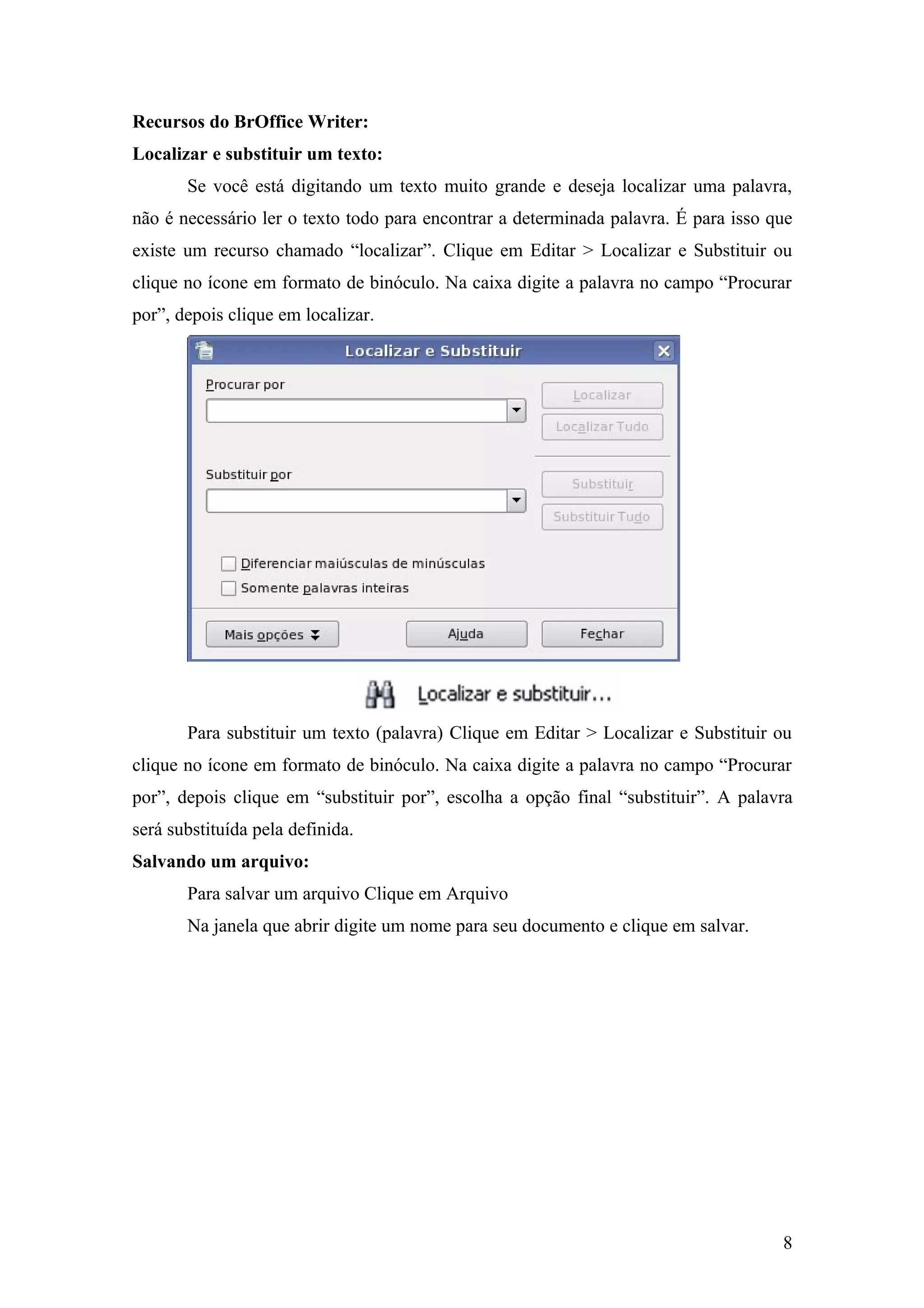 Recursos do BrOffice Writer:
Localizar e substituir um texto:
Se você está digitando um texto muito grande e deseja localizar uma palavra,
não é necessário ler o texto todo para encontrar a determinada palavra. É para isso que
existe um recurso chamado “localizar”. Clique em Editar > Localizar e Substituir ou
clique no ícone em formato de binóculo. Na caixa digite a palavra no campo “Procurar
por”, depois clique em localizar.
Para substituir um texto (palavra) Clique em Editar > Localizar e Substituir ou
clique no ícone em formato de binóculo. Na caixa digite a palavra no campo “Procurar
por”, depois clique em “substituir por”, escolha a opção final “substituir”. A palavra
será substituída pela definida.
Salvando um arquivo:
Para salvar um arquivo Clique em Arquivo
Na janela que abrir digite um nome para seu documento e clique em salvar.
8
 