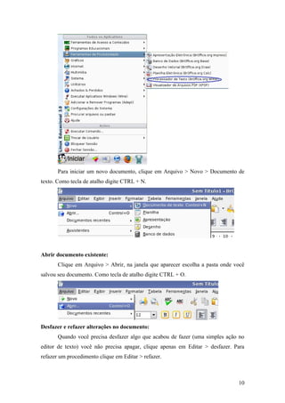 Para iniciar um novo documento, clique em Arquivo > Novo > Documento de
texto. Como tecla de atalho digite CTRL + N.
Abrir documento existente:
Clique em Arquivo > Abrir, na janela que aparecer escolha a pasta onde você
salvou seu documento. Como tecla de atalho digite CTRL + O.
Desfazer e refazer alterações no documento:
Quando você precisa desfazer algo que acabou de fazer (uma simples ação no
editor de texto) você não precisa apagar, clique apenas em Editar > desfazer. Para
refazer um procedimento clique em Editar > refazer.
10
 