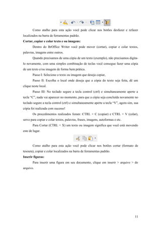 Como atalho para esta ação você pode clicar nos botões desfazer e refazer
localizados na barra de ferramentas padrão.
Cortar, copiar e colar texto e ou imagens:
Dentro do BrOffice Writer você pode mover (cortar), copiar e colar textos,
palavras, imagens entre outros.
Quando precisamos de uma cópia de um texto (exemplo), não precisamos digita-
lo novamente, com uma simples combinação de teclas você consegue fazer uma cópia
de um texto e/ou imagem de forma bem prática.
Passo I: Selecione o texto ou imagem que deseja copiar,
Passo II: Escolha o local onde deseja que a cópia do texto seja feita, dê um
clique neste local.
Passo III: No teclado segure a tecla control (ctrl) e simultaneamente aperte a
tecla “C”, nada vai aparecer no momento, para que a cópia seja concluída novamente no
teclado segure a tecla control (ctrl) e simultaneamente aperte a tecla “V”, agora sim, sua
cópia foi realizada com sucesso!
Os procedimentos realizados foram: CTRL + C (copiar) e CTRL + V (colar),
serve para copiar e colar textos, palavras, frases, imagens, autoformas e etc.
Para Cortar (CTRL + X) um texto ou imagem significa que você está movendo
este de lugar.
Como atalho para esta ação você pode clicar nos botões cortar (formato de
tesoura), copiar e colar localizados na barra de ferramentas padrão.
Inserir figuras:
Para inserir uma figura em seu documento, clique em inserir > arquivo > do
arquivo.
11
 