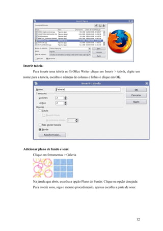 Inserir tabela:
Para inserir uma tabela no BrOfice Writer clique em Inserir > tabela, digite um
nome para a tabela, escolha o número de colunas e linhas e clique em OK.
Adicionar plano de fundo e sons:
Clique em ferramentas > Galeria
Na janela que abrir, escolha a opção Plano de Fundo. Clique na opção desejada:
Para inserir sons, siga o mesmo procedimento, apenas escolha a pasta de sons:
12
 