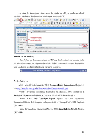 Na barra de ferramentas clique ícone do criador de pdf. Na janela que abrirá
escolha o local onde deseja salvar o arquivo pdf, seguido de OK.
Fechar um documento:
Para fechar um documento clique no “X” que fica localizado na barra de título
do lado direito da tela, ou clique em Arquivo > fechar. Se você não salvou o documento,
uma janela será aberta solicitando que o arquivo seja salvo.
3. Referências
MEC - Ministério da Educação. 2010. Manuais: Linux Educacional. Disponível
em http://webeduc.mec.gov.br/linuxeducacional/pagns/manuais.php.
ProInfo - Programa Nacional de Informática na Educação. 2008. Introdução à
Educação Digital. Apostila do curso Educação digital. MEC: Brasília. 268 p.
Costa, M.J.S. 2009. Educação digital. Apostila do Curso Informática
Educacional Básica. E.E. Joaquim Malaquias da Silva (Camapuã/MS). NTE-Regional
(SED/MS).
Núcleo de Tecnologia Educacional-Navirai 2008. Apostila LINUX. NTE-Navirai
(SED/MS).
14
 