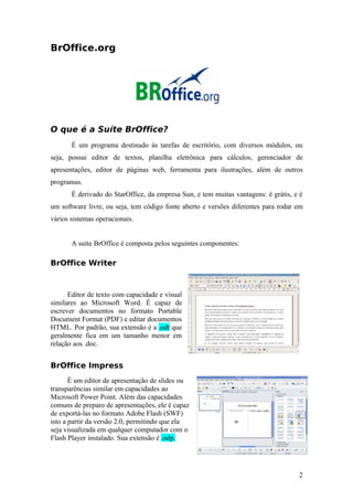 BrOffice.org
O que é a Suíte BrOffice?
É um programa destinado às tarefas de escritório, com diversos módulos, ou
seja, possui editor de textos, planilha eletrônica para cálculos, gerenciador de
apresentações, editor de páginas web, ferramenta para ilustrações, além de outros
programas.
É derivado do StarOffice, da empresa Sun, e tem muitas vantagens: é grátis, e é
um software livre, ou seja, tem código fonte aberto e versões diferentes para rodar em
vários sistemas operacionais.
A suíte BrOffice é composta pelos seguintes componentes:
BrOffice Writer
Editor de texto com capacidade e visual
similares ao Microsoft Word. É capaz de
escrever documentos no formato Portable
Document Format (PDF) e editar documentos
HTML. Por padrão, sua extensão é a .odt que
geralmente fica em um tamanho menor em
relação aos .doc.
BrOffice Impress
É um editor de apresentação de slides ou
transparências similar em capacidades ao
Microsoft Power Point. Além das capacidades
comuns de preparo de apresentações, ele é capaz
de exportá-las no formato Adobe Flash (SWF)
isto a partir da versão 2.0, permitindo que ela
seja visualizada em qualquer computador com o
Flash Player instalado. Sua extensão é .odp.
2
 
