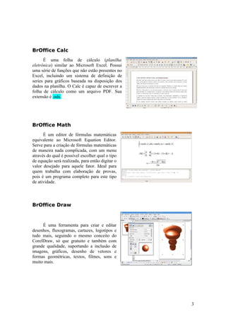 BrOffice Calc
É uma folha de cálculo (planilha
eletrônica) similar ao Microsoft Excel. Possui
uma série de funções que não estão presentes no
Excel, incluindo um sistema de definição de
series para gráficos baseada na disposição dos
dados na planilha. O Calc é capaz de escrever a
folha de cálculo como um arquivo PDF. Sua
extensão é .ods.
BrOffice Math
È um editor de fórmulas matemáticas
equivalente ao Microsoft Equation Editor.
Serve para a criação de fórmulas matemáticas
de maneira nada complicada, com um menu
através do qual é possível escolher qual o tipo
de equação será realizada, para então digitar o
valor desejado para aquele fator. Ideal para
quem trabalha com elaboração de provas,
pois é um programa completo para este tipo
de atividade.
BrOffice Draw
É uma ferramenta para criar e editar
desenhos, fluxogramas, cartazes, logotipos e
tudo mais, seguindo o mesmo conceito do
CorelDraw, só que gratuito e também com
grande qualidade, suportando a inclusão de
imagens, gráficos, desenho de vetores e
formas geométricas, textos, filmes, sons e
muito mais.
3
 