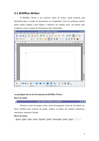 2.1 BrOffice Writer:
O BrOffice Writer é um software editor de textos, sendo portanto uma
ferramenta para a criação de documentos no computador. Com ele, podemos realizar
desde tarefas simples, como digitar e imprimir um simples texto, até tarefas mais
complexas como a criação de documentos mais sofisticados.
As principais barras de ferramentas do BrOffice Writer:
Barra de título:
Informa o nome do arquivo salvo, nome do programa, nome do site aberto etc.
Serve também para controle da janela, contém os botões de controle (minimizar,
maximizar, restaurar e fechar).
Barra de menu:
5
 