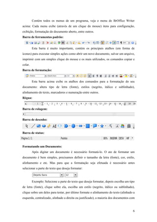 Contém todos os menus de um programa, veja o menu do BrOffice Writer
acima: Cada menu exibe (através de um clique do mouse) itens para configuração,
exibição, formatação do documento aberto, entre outros.
Barra de ferramentas padrão:
Esta barra é muito importante, contém os principais atalhos (em forma de
ícones) para executar simples ações como abrir um novo documento, salvar um arquivo,
imprimir com um simples clique do mouse e os mais utilizados, os comandos copiar e
colar.
Barra de formatação:
Esta barra acima exibe os atalhos dos comandos para a formatação do seu
documento: altera tipo de letra (fonte), estilos (negrito, itálico e sublinhado),
alinhamento do texto, marcadores e numeração entre outros.
Régua:
Barra de rolagem:
Barra de desenho:
Barra de status:
Formatando um Documento:
Após digitar um documento é necessário formatá-lo. O ato de formatar um
documento é bem simples, precisamos definir o tamanho da letra (fonte), cor, estilo,
alinhamento e etc. Mas para que a formatação seja efetuada é necessário antes
selecionar a parte do texto que deseja formatar:
Exemplo: Selecione a parte do texto que deseja formatar, depois escolha um tipo
de letra (fonte), clique sobre ela, escolha um estilo (negrito, itálico ou sublinhado),
clique sobre um deles para testar, por último formate o alinhamento do texto (alinhado a
esquerda, centralizado, alinhado a direita ou justificado), a maioria dos documentos com
6
 