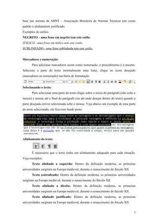 base nas normas da ABNT – Associação Brasileira de Normas Técnicas tem como
padrão o alinhamento justificado.
Exemplos de estilos:
NEGRITO – uma frase em negrito tem este estilo.
ITÁLICO - uma frase em itálico tem este estilo.
SUBLINHADO - uma frase sublinhada tem este estilo.
Marcadores e numeração:
Para adicionar marcadores assim como numeração, o procedimento é o mesmo.
Selecione a parte do texto (normalmente uma lista), clique no ícone desejado
(marcadores ou numeração) ma barra de formatação.
Selecionando o texto:
Para selecionar uma parte do texto clique sobre o início do parágrafo (não solte o
mouse) e arraste até o final do parágrafo (ou até onde desejar dentro do texto) quando a
parte desejada estiver selecionada solte o mouse. Veja abaixo um exemplo de uma parte
do texto selecionado, ele fica com fundo preto.
Alinhamento do texto:
É necessário que o texto tenha um alinhamento adequado para cada situação.
Veja exemplos:
Texto alinhado a esquerda: Dentro da definição moderna, as primeiras
universidades surgiram na Europa medieval, durante o renascimento do Século XII.
Texto centralizado: Dentro da definição moderna, as primeiras universidades
surgiram na Europa medieval, durante o renascimento do Século XII.
Texto alinhado a direita: Dentro da definição moderna, as primeiras
universidades surgiram na Europa medieval, durante o renascimento do Século XII.
Texto alinhado justificado: Dentro da definição moderna, as primeiras
universidades surgiram na Europa medieval, durante o renascimento do Século XII.
7
 