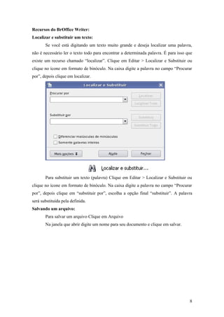 Recursos do BrOffice Writer:
Localizar e substituir um texto:
Se você está digitando um texto muito grande e deseja localizar uma palavra,
não é necessário ler o texto todo para encontrar a determinada palavra. É para isso que
existe um recurso chamado “localizar”. Clique em Editar > Localizar e Substituir ou
clique no ícone em formato de binóculo. Na caixa digite a palavra no campo “Procurar
por”, depois clique em localizar.
Para substituir um texto (palavra) Clique em Editar > Localizar e Substituir ou
clique no ícone em formato de binóculo. Na caixa digite a palavra no campo “Procurar
por”, depois clique em “substituir por”, escolha a opção final “substituir”. A palavra
será substituída pela definida.
Salvando um arquivo:
Para salvar um arquivo Clique em Arquivo
Na janela que abrir digite um nome para seu documento e clique em salvar.
8
 