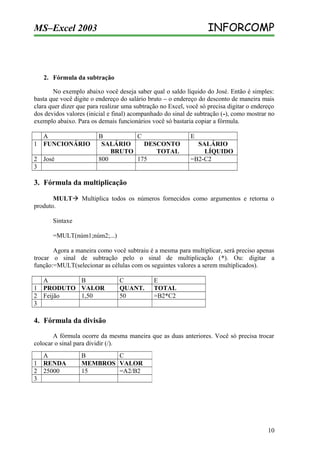 INFORCOMP

MS–Excel 2003

2. Fórmula da subtração
No exemplo abaixo você deseja saber qual o saldo líquido do José. Então é simples:
basta que você digite o endereço do salário bruto – o endereço do desconto de maneira mais
clara quer dizer que para realizar uma subtração no Excel, você só precisa digitar o endereço
dos devidos valores (inicial e final) acompanhado do sinal de subtração (-), como mostrar no
exemplo abaixo. Para os demais funcionários você só bastaria copiar a fórmula.
A
1 FUNCIONÁRIO
2 José
3

B
C
SALÁRIO
DESCONTO
BRUTO
TOTAL
800
175

E
SALÁRIO
LÍQUIDO
=B2-C2

3. Fórmula da multiplicação
MULT Multiplica todos os números fornecidos como argumentos e retorna o
produto.
Sintaxe
=MULT(núm1;núm2;...)
Agora a maneira como você subtraiu é a mesma para multiplicar, será preciso apenas
trocar o sinal de subtração pelo o sinal de multiplicação (*). Ou: digitar a
função:=MULT(selecionar as células com os seguintes valores a serem multiplicados).
A
B
1 PRODUTO VALOR
2 Feijão
1,50
3

C
QUANT.
50

E
TOTAL
=B2*C2

4. Fórmula da divisão
A fórmula ocorre da mesma maneira que as duas anteriores. Você só precisa trocar
colocar o sinal para dividir (/).
A
1 RENDA
2 25000
3

B
C
MEMBROS VALOR
15
=A2/B2

10

 