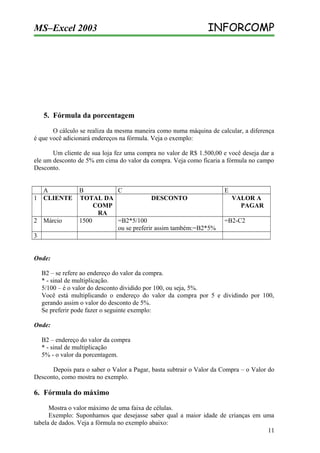 MS–Excel 2003

INFORCOMP

5. Fórmula da porcentagem
O cálculo se realiza da mesma maneira como numa máquina de calcular, a diferença
é que você adicionará endereços na fórmula. Veja o exemplo:
Um cliente de sua loja fez uma compra no valor de R$ 1.500,00 e você deseja dar a
ele um desconto de 5% em cima do valor da compra. Veja como ficaria a fórmula no campo
Desconto.
A
1 CLIENTE
2 Márcio

B
C
TOTAL DA
DESCONTO
COMP
RA
1500
=B2*5/100
ou se preferir assim também:=B2*5%

E
VALOR A
PAGAR
=B2-C2

3
Onde:
B2 – se refere ao endereço do valor da compra.
* - sinal de multiplicação.
5/100 – é o valor do desconto dividido por 100, ou seja, 5%.
Você está multiplicando o endereço do valor da compra por 5 e dividindo por 100,
gerando assim o valor do desconto de 5%.
Se preferir pode fazer o seguinte exemplo:
Onde:
B2 – endereço do valor da compra
* - sinal de multiplicação
5% - o valor da porcentagem.
Depois para o saber o Valor a Pagar, basta subtrair o Valor da Compra – o Valor do
Desconto, como mostra no exemplo.

6. Fórmula do máximo
Mostra o valor máximo de uma faixa de células.
Exemplo: Suponhamos que desejasse saber qual a maior idade de crianças em uma
tabela de dados. Veja a fórmula no exemplo abaixo:
11

 