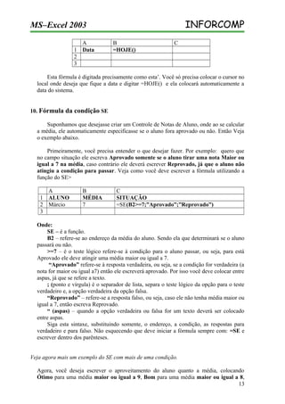 INFORCOMP

MS–Excel 2003
A
1 Data
2
3

B
=HOJE()

C

Esta fórmula é digitada precisamente como esta’. Você só precisa colocar o cursor no
local onde deseja que fique a data e digitar =HOJE() e ela colocará automaticamente a
data do sistema.
10. Fórmula da condição SE
Suponhamos que desejasse criar um Controle de Notas de Aluno, onde ao se calcular
a média, ele automaticamente especificasse se o aluno fora aprovado ou não. Então Veja
o exemplo abaixo.
Primeiramente, você precisa entender o que desejar fazer. Por exemplo: quero que
no campo situação ele escreva Aprovado somente se o aluno tirar uma nota Maior ou
igual a 7 na média, caso contrário ele deverá escrever Reprovado, já que o aluno não
atingiu a condição para passar. Veja como você deve escrever a fórmula utilizando a
função do SE>
A
1 ALUNO
2 Márcio
3

B
MÉDIA
7

C
SITUAÇÃO
=SE(B2>=7;”Aprovado”;”Reprovado”)

Onde:
SE – é a função.
B2 – refere-se ao endereço da média do aluno. Sendo ela que determinará se o aluno
passará ou não.
>=7 – é o teste lógico refere-se à condição para o aluno passar, ou seja, para está
Aprovado ele deve atingir uma média maior ou igual a 7.
“Aprovado” refere-se à resposta verdadeira, ou seja, se a condição for verdadeira (a
nota for maior ou igual a7) então ele escreverá aprovado. Por isso você deve colocar entre
aspas, já que se refere a texto.
; (ponto e vírgula) é o separador de lista, separa o teste lógico da opção para o teste
verdadeiro e, a opção verdadeira da opção falsa.
“Reprovado” – refere-se a resposta falso, ou seja, caso ele não tenha média maior ou
igual a 7, então escreva Reprovado.
“ (aspas) – quando a opção verdadeira ou falsa for um texto deverá ser colocado
entre aspas.
Siga esta sintaxe, substituindo somente, o endereço, a condição, as respostas para
verdadeiro e para falso. Não esquecendo que deve iniciar a fórmula sempre com: =SE e
escrever dentro dos parênteses.
Veja agora mais um exemplo do SE com mais de uma condição.
Agora, você deseja escrever o aproveitamento do aluno quanto a média, colocando
Ótimo para uma média maior ou igual a 9, Bom para uma média maior ou igual a 8,
13

 