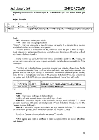 INFORCOMP

MS–Excel 2003

Regular para uma média maior ou igual a 7 e Insuficiente para uma média menor que
7.
Veja a fórmula:
A
1 ALUNO
2 Márcio
3

B
MÉDIA
7

C
SITUAÇÃO
=SE(b2>=9;“Ótimo”;se(b2>=8;“Bom”;se(b2>=7;“Regular”;“Insuficiente”)))

Onde:
B2 – refere-se ao endereço da média
>=9 – refere-se à condição para ótimo
“Ótimo” - refere-se a resposta se caso for maior ou igual a 9 as demais têm o mesmo
sentindo só mudam as condições e as respostas.
Você só precisar ir escrevendo um SE, dentro de outro Se após o ponto e vírgula.
Você irá perceber que para parêntese que você abrir, será de uma cor diferente e ao final
você deverá fechar todos eles.
Neste exemplo de agora, faremos um cálculo utilizando a condição SE, ou seja, em
vez de escrevermos algo para uma resposta verdadeira ou falsa, faremos um cálculo. Veja
o exemplo:
Você tem um certa planilha de pagamento e agora você calcular o Imposto de Renda
para os seus funcionários. Mas, o cálculo só será efetuado para aqueles funcionários que
ganham mais de R$ 650,00, ou seja, se o salário do funcionário for maior que R$ 650,00,
então deverá se multiplicado uma taxa de 5% em cima do Salário Bruto, mas somente se
ele ganhar mais de R$ 650,00, caso contrário deverá ficar 0 (zero). Veja a fórmula.
10
11
12

F
G
FUNCION. SLBRT
Ivan Rocha 1.500,00

H
TOT. DO IMP. COBRADO PELA EMPRESA
=SE(G11>650;G11*5%;0)

Onde:
G11 – refere-se ao endereço do Salário Bruto
>650 – refere-se a condição para que seja feito o cálculo
G11*5% - refere-se a resposta se for verdadeira, ou seja, se no endereço G11 conter
um valor maior que 650, então ele multiplicará o Valor do Salário Bruto(G11) por 5%
(taxa do Imposto de Renda).
0(zero) – refere-se a resposta se for falso, ou seja, caso no endereço G11 não tenha
um valor maior que 650, então não haverá cálculo, ele colocará 0(zero).
Lembrete: Sempre coloque primeiro a resposta Verdadeira.
“Bem agora que você já conhece o Excel daremos início as nossas planilhas
eletrônicas.”

14

 