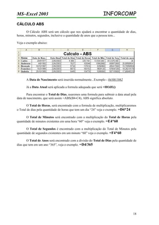MS–Excel 2003

INFORCOMP

CÁLCULO ABS
O Cálculo ABS será um cálculo que nos ajudará a encontrar a quantidade de dias,
horas, minutos, segundos, inclusive a quantidade de anos que a pessoa tem...
Veja o exemplo abaixo:

A Data de Nascimento será inserida normalmente...Exemplo - 04/08/1982
Já a Data Atual será aplicada a formula adequada que será =HOJE()
Para encontrar o Total de Dias, usaremos uma formula para subtrair a data atual pela
data de nascimento, que será assim =ABS(B4-C4), ABS significa absoluto.
O Total de Horas, será encontrado com a formula de multiplicação, multiplicaremos
o Total de dias pela quantidade de horas que tem um dia “24” veja o exemplo. =D4*24
O Total de Minutos será encontrado com a multiplicação do Total de Horas pela
quantidade de minutos existentes em uma hora “60” veja o exemplo. =E4*60
O Total de Segundos é encontrado com a multiplicação do Total de Minutos pela
quantidade de segundos existentes em um minuto “60” veja o exemplo. =F4*60
O Total de Anos será encontrado com a divisão do Total de Dias pela quantidade de
dias que tem em um ano “365”, veja o exemplo. =D4/365

18

 