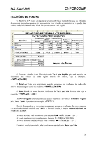 MS–Excel 2003

INFORCOMP

RELATÓRIO DE VENDAS
O Relatório de Vendas serve para se ter um controle de mercadorias que são retiradas
da empresa alem disso pode-se ter um controle com relação ao vendedor se o quadro das
vendas estão indo bem ou não. Alem das estatísticas de cada região.

O Primeiro cálculo a ser feito será o do Total por Região que será somado os
resultados das vendas de cada região através dos meses, veja o exemplo.

=SOMA(B6:D6)
O Total por Mês será encontrado quando somarmos os resultados de cada mês
através de cada região como no exemplo. =SOMA(B6:B9)
O Total Geral e a soma dos três resultados do Total por Mês de cada mês veja o
exemplo. =SOMA(B11:D11)
As Porcentagens serão encontradas quando fizermos a divisão do Total Por Região
pelo Total Geral, faça como no exemplo. =E6/B13
Depois de encontrar as porcentagens devemos somar os resultados das porcentagens
e o resultado deverá consistir em 100% a formula vocês já sabem =soma(seleciona os
resultados e enter.
A venda máxima será encontrada com a formula  =MÁXIMO(B11:D11)
A venda média será encontrada com a formula  =MÉDIA(B11:D11)
A venda mínima será encontrada com a formula  =MÍNIMO(B11:D11)
Estes três resultados estarão relacionados aos resultados do Total por Mês.

19

 