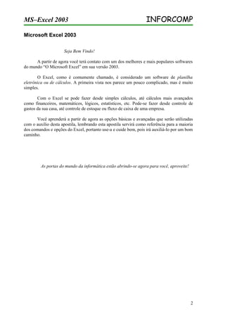 MS–Excel 2003

INFORCOMP

Microsoft Excel 2003
Seja Bem Vindo!
A partir de agora você terá contato com um dos melhores e mais populares softwares
do mundo “O Microsoft Excel” em sua versão 2003.
O Excel, como é comumente chamado, é considerado um software de planilha
eletrônica ou de cálculos. A primeira vista nos parece um pouco complicado, mas é muito
simples.
Com o Excel se pode fazer desde simples cálculos, até cálculos mais avançados
como financeiros, matemáticos, lógicos, estatísticos, etc. Pode-se fazer desde controle de
gastos da sua casa, até controle de estoque ou fluxo de caixa de uma empresa.
Você aprenderá a partir de agora as opções básicas e avançadas que serão utilizadas
com o auxílio desta apostila, lembrando esta apostila servirá como referência para a maioria
dos comandos e opções do Excel, portanto use-a e cuide bem, pois irá auxiliá-lo por um bom
caminho.

As portas do mundo da informática estão abrindo-se agora para você, aproveite!

2

 