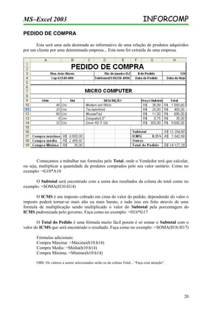 MS–Excel 2003

INFORCOMP

PEDIDO DE COMPRA
Esta será uma aula destinada ao informativo de uma relação de produtos adquiridos
por um cliente por uma determinada empresa... Esta nota foi extraída de uma empresa.

Começamos a trabalhar nas formulas pelo Total, onde o Vendedor terá que calcular,
ou seja, multiplicar a quantidade de produtos comprados pelo seu valor unitário. Como no
exemplo: =G10*A10
O Subtotal será encontrado com a soma dos resultados da coluna do total como no
exemplo: =SOMA(H10:H14)
O ICMS é um imposto cobrado em cima do valor do pedido, dependendo do valor o
imposto poderá tornar-se mais alto ou mais barato, e tudo isso era feito através de uma
formula de multiplicação sendo multiplicado o valor do Subtotal pela porcentagem do
ICMS padronizada pelo governo. Faça como no exemplo: =H16*G17
O Total do Pedido é uma fórmula muito fácil porem é só somar o Subtotal com o
valor do ICMS que será encontrado o resultado. Faça como no exemplo: =SOMA(H16:H17)
Fórmulas adicionais:
Compra Máxima: =Máximo(h10:h14)
Compra Media: =Média(h10:h14)
Compra Mínima: =Mínimo(h10:h14)
OBS: Os valores a serem selecionados serão os da coluna Total... “Faça com atenção”.

20

 