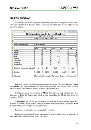 MS–Excel 2003

INFORCOMP

BOLETIM ESCOLAR
O Boletim Escolar terá o objetivo de mostrar o quadro de avaliação do aluno, sendo
com suas características de notas então se sabe se ele estará aprovado ou reprovado na
respectiva matéria.

Depois de montar a planilha devemos começar fazendo o calculo de Total de Pontos
Por Matéria, que será encontrado com a soma dos pontos de cada matéria sendo todos os
meses de março a novembro. Como no exemplo: =SOMA(B9:B16).
O Próximo passo será encontrar a Média de pontos de cada matéria, para isso
dividimos o Total de Pontos por Matéria pela quantidade de Meses, faça como no
exemplo: =B18/8.
A Situação é um cálculo que nos mostra um resultado de aprovação ou reprovação
do aluno na matéria, faça a fórmula como no exemplo: temos que tirar a Situação da Mdia
do aluno: =SE(B20>=7;"Aprovado";"Reprovado").
Faça tudo com atenção e não esqueça de ler em casa...
Lembre-se quem muito lê muito sabe, quem lê pouco, pouco sabe,... e quem não lê
nada, nada sabe... não fique nesta última colocação...

21

 