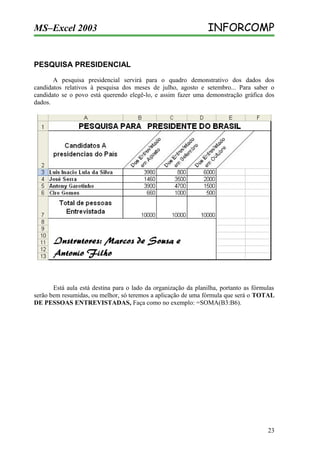 MS–Excel 2003

INFORCOMP

PESQUISA PRESIDENCIAL
A pesquisa presidencial servirá para o quadro demonstrativo dos dados dos
candidatos relativos à pesquisa dos meses de julho, agosto e setembro... Para saber o
candidato se o povo está querendo elegê-lo, e assim fazer uma demonstração gráfica dos
dados.

Está aula está destina para o lado da organização da planilha, portanto as fórmulas
serão bem resumidas, ou melhor, só teremos a aplicação de uma fórmula que será o TOTAL
DE PESSOAS ENTREVISTADAS, Faça como no exemplo: =SOMA(B3:B6).

23

 