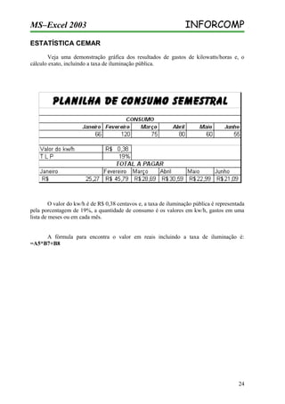 MS–Excel 2003

INFORCOMP

ESTATÍSTICA CEMAR
Veja uma demonstração gráfica dos resultados de gastos de kilowatts/horas e, o
cálculo exato, incluindo a taxa de iluminação pública.

O valor do kw/h é de R$ 0,38 centavos e, a taxa de iluminação pública é representada
pela porcentagem de 19%, a quantidade de consumo é os valores em kw/h, gastos em uma
lista de meses ou em cada mês.
A fórmula para encontra o valor em reais incluindo a taxa de iluminação é:
=A5*B7+B8

24

 