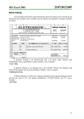 MS–Excel 2003

INFORCOMP

NOTA FISCAL
Uma atividade profissional usada diariamente dentro da empresa para emissão de um
documento que comprova que o produto saiu da empresa com garantia e encargos cobrados
ao cliente.

A primeira fórmula a ser desenvolvida será a do Preço Total, faremos uma
multiplicação entre a quantidade e o preço unitário, veja o exemplo:
=A12 * D12.
A próxima fórmula a ser aplicada será a do VALOR. TOTAL dos produtos será
desenvolvido apenas uma soma dos produtos vendidos. Veja o exemplo:
=SOMA(E12:E14).
A última fórmula a ser feita será a imposto calculado através da porcentagem base do
governo que será de 17% você apenas multiplicará o VALOR TOTAL por 17% veja o
exemplo:
=E17*B17.

31

 