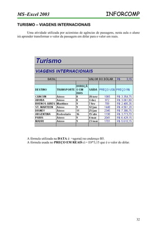 MS–Excel 2003

INFORCOMP

TURISMO – VIAGENS INTERNACIONAIS
Uma atividade utilizada por acionistas de agências de passagens, nesta aula o aluno
irá aprender transformar o valor da passagem em dólar para o valor em reais.

A fórmula utilizada na DATA é: =agora() no endereço B5.
A fórmula usada no PREÇO EM REAIS é:= E8*3,15 que é o valor do dólar.

32

 