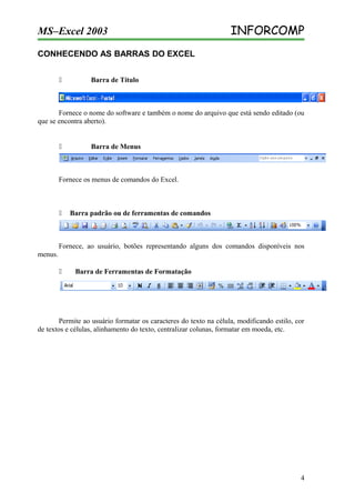 MS–Excel 2003

INFORCOMP

CONHECENDO AS BARRAS DO EXCEL


Barra de Título

Fornece o nome do software e também o nome do arquivo que está sendo editado (ou
que se encontra aberto).



Barra de Menus

Fornece os menus de comandos do Excel.



Barra padrão ou de ferramentas de comandos

Fornece, ao usuário, botões representando alguns dos comandos disponíveis nos
menus.


Barra de Ferramentas de Formatação

Permite ao usuário formatar os caracteres do texto na célula, modificando estilo, cor
de textos e células, alinhamento do texto, centralizar colunas, formatar em moeda, etc.

4

 