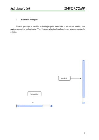 MS–Excel 2003



INFORCOMP

Barras de Rolagens

Usadas para que o usuário se desloque pelo texto com o auxílio do mouse, elas
podem ser vertical ou horizontal. Você desloca pela planilha clicando nas setas ou arrastando
o botão.

Vertical

Horizontal

6

 