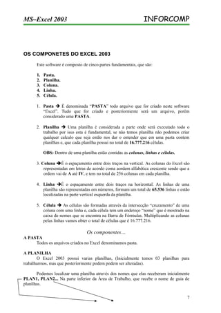 INFORCOMP

MS–Excel 2003

OS COMPONETES DO EXCEL 2003
Este software é composto de cinco partes fundamentais, que são:
1.
2.
3.
4.
5.

Pasta.
Planilha.
Coluna.
Linha.
Célula.

1. Pasta  É denominada “PASTA” todo arquivo que for criado neste software
“Excel”. Tudo que for criado e posteriormente será um arquivo, porém
considerado uma PASTA.
2. Planilha  Uma planilha é considerada a parte onde será executado todo o
trabalho por isso esta é fundamental, se não temos planilha não podemos criar
qualquer calculo que seja então nos dar o entender que em uma pasta contem
planilhas e, que cada planilha possui no total de 16.777.216 células.
OBS: Dentro de uma planilha estão contidas as colunas, linhas e células.
3. Coluna É o espaçamento entre dois traços na vertical. As colunas do Excel são
representadas em letras de acordo coma aordem alfabética crescente sendo que a
ordem vai de A até IV, e tem no total de 256 colunas em cada planilha.
4. Linha É o espaçamento entre dois traços na horizontal. As linhas de uma
planilha são representadas em números, formam um total de 65.536 linhas e estão
localizadas na parte vertical esquerda da planilha.
5. Célula  As células são formadas através da intersecção “cruzamento” de uma
coluna com uma linha e, cada célula tem um endereço “nome” que é mostrado na
caixa de nomes que se encontra na Barra de Fórmulas. Multiplicando as colunas
pelas linhas vamos obter o total de células que é 16.777.216.

Os componentes…
A PASTA
Todos os arquivos criados no Excel denominamos pasta.
A PLANILHA
O Excel 2003 possui varias planilhas, (Inicialmente temos 03 planilhas para
trabalharmos, mas que posteriormente podem podem ser alteradas).
Podemos localizar uma planilha através dos nomes que elas receberam inicialmente
PLAN1, PLAN2... Na parte inferior da Área de Trabalho, que recebe o nome de guia de
planilhas.
7

 