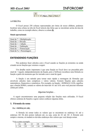 INFORCOMP

MS–Excel 2003

A COLUNA
O Excel possui 256 colunas representadas por letras de nosso alfabeto, podemos
localizar uma coluna na tela do Excel através das letras que se encontram acima da área de
trabalho, como no exemplo abaixo, observe a coluna D.
Sinais operacionais
Sinal de * = Multiplicação
Sinal de / = Divisão
Sinal de + = Adição
Sinal de – = Subtração
Sinal de ^ = Potenciação
Sinal de % = Porcentagem

ENTENDENDO FUNÇÕES
Nós podemos fazer cálculos com o Excel usando as funções já existentes ou ainda
criando novas funções que veremos a seguir.
Um detalhe muito importante é que uma função no Excel deve ser precedida pelo
sinal de = (igual), independentemente da função, pois o Software reconhece uma fórmula ou
função a partir do momento que for iniciado com o sinal de igual.
A função é um método para tornar mais rápido a montagem de fórmulas que
envolvem cálculos mais complexos e vários valores. Existem funções para cálculos
matemáticos, financeiros e estatísticos. Por exemplo, na função: =SOMA(A1:A10), significa
que a função SOMA, somará os valores do intervalo A1 até A10, sem você precisar informar
célula por célula.
Algumas funções…
A seguir encontraremos uma pequena relação das funções mais utilizadas. O Excel
oferece centenas de funções e agora vamos conhecer algumas delas.

1. Fórmula da soma
Ex: =SOMA(A1:A8) .
A fórmula irá somar todos os valores que se encontram no endereço A1 até o
endereço A8. Os dois pontos indicam até, ou seja, some de A1 até A8. A fórmula será
sempre a mesma, só mudará os devidos endereços dos valores que você deseja somar.
Veja o outro exemplo:
A
B
C
1 10
25
15

D
10

E
=SOMA(A1:D1)
8

 