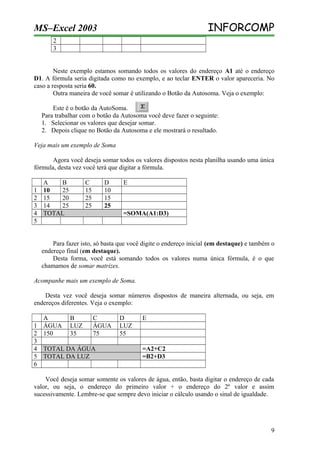 INFORCOMP

MS–Excel 2003
2
3

Neste exemplo estamos somando todos os valores do endereço A1 até o endereço
D1. A fórmula seria digitada como no exemplo, e ao teclar ENTER o valor apareceria. No
caso a resposta seria 60.
Outra maneira de você somar é utilizando o Botão da Autosoma. Veja o exemplo:
Este é o botão da AutoSoma.
Para trabalhar com o botão da Autosoma você deve fazer o seguinte:
1. Selecionar os valores que desejar somar.
2. Depois clique no Botão da Autosoma e ele mostrará o resultado.
Veja mais um exemplo de Soma
Agora você deseja somar todos os valores dispostos nesta planilha usando uma única
fórmula, desta vez você terá que digitar a fórmula.
1
2
3
4
5

A
B
10
25
15
20
14
25
TOTAL

C
15
25
25

D
10
15
25

E

=SOMA(A1:D3)

Para fazer isto, só basta que você digite o endereço inicial (em destaque) e também o
endereço final (em destaque).
Desta forma, você está somando todos os valores numa única fórmula, é o que
chamamos de somar matrizes.
Acompanhe mais um exemplo de Soma.
Desta vez você deseja somar números dispostos de maneira alternada, ou seja, em
endereços diferentes. Veja o exemplo:
A
B
C
1 ÁGUA LUZ
ÁGUA
2 150
35
75
3
4 TOTAL DA ÁGUA
5 TOTAL DA LUZ
6

D
LUZ
55

E

=A2+C2
=B2+D3

Você deseja somar somente os valores de água, então, basta digitar o endereço de cada
valor, ou seja, o endereço do primeiro valor + o endereço do 2º valor e assim
sucessivamente. Lembre-se que sempre devo iniciar o cálculo usando o sinal de igualdade.

9

 
