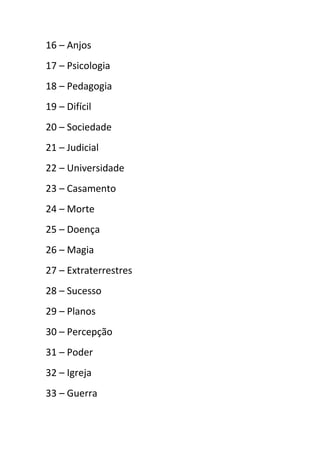 16 – Anjos
17 – Psicologia
18 – Pedagogia
19 – Difícil
20 – Sociedade
21 – Judicial
22 – Universidade
23 – Casamento
24 – Morte
25 – Doença
26 – Magia
27 – Extraterrestres
28 – Sucesso
29 – Planos
30 – Percepção
31 – Poder
32 – Igreja
33 – Guerra
 