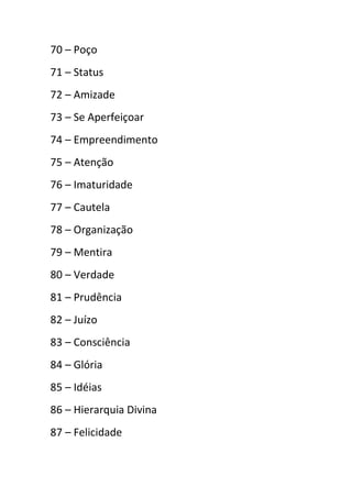 70 – Poço
71 – Status
72 – Amizade
73 – Se Aperfeiçoar
74 – Empreendimento
75 – Atenção
76 – Imaturidade
77 – Cautela
78 – Organização
79 – Mentira
80 – Verdade
81 – Prudência
82 – Juízo
83 – Consciência
84 – Glória
85 – Idéias
86 – Hierarquia Divina
87 – Felicidade
 